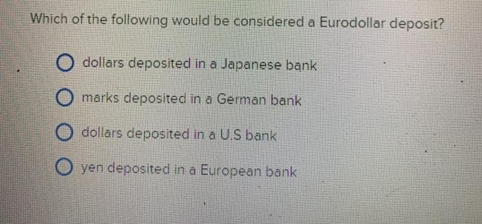 Which of the following would be considered a Eurodollar deposit?
dollars deposited in a Japanese bank
marks deposited in a German bank
dollars deposited in a U.S bank
O yen deposited in a European bank
