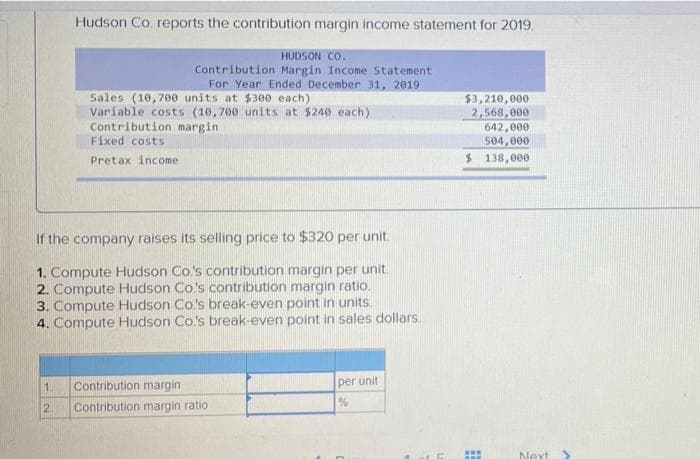 Hudson Co. reports the contribution margin income statement for 2019.
HUDSON CO.
Contribution Margin Income Statement
For Year Ended December 31, 2019
Sales (10,700 units at $300 each)
Variable costs (10,700 units at $240 each)
Contribution margin
Fixed costs
$3,210,000
2,568,000
642,000
504,000
$ 138,000
Pretax income
If the company raises its selling price to $320 per unit.
1. Compute Hudson Co's contribution margin per unit.
2. Compute Hudson Co's contribution margin ratio.
3. Compute Hudson Co's break-even point in units.
4. Compute Hudson Co's break-even point in sales dollars.
1.
Contribution margin
per unit
2.
Contribution margin ratio
...
Next
