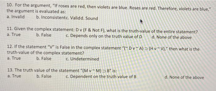 10. For the argument, "If roses are red, then violets are blue. Roses are red. Therefore, violets are blue,"
the argument is evaluated as:
a. Invalid
b. Inconsistentc. Validd. Sound
11. Given the complex statement: Dv (F & Not F), what is the truth-value of the entire statement?
a. True
b. False
c. Depends only on the truth value of D
d. None of the above
12. If the statement "V" is False in the complex statement "(* Dv~ A) → (H v V)," then what is the
truth-value of the complex statement?
a. True
b. False
c. Undetermined
13. The truth value of the statement "(M v* M) > B" is:
a. True
b. False
c. Dependent on the truth value of B
d. None of the above
