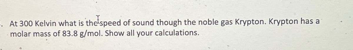 -. At 300 Kelvin what is the speed of sound though the noble gas Krypton. Krypton has a
molar mass of 83.8 g/mol. Show all your calculations.