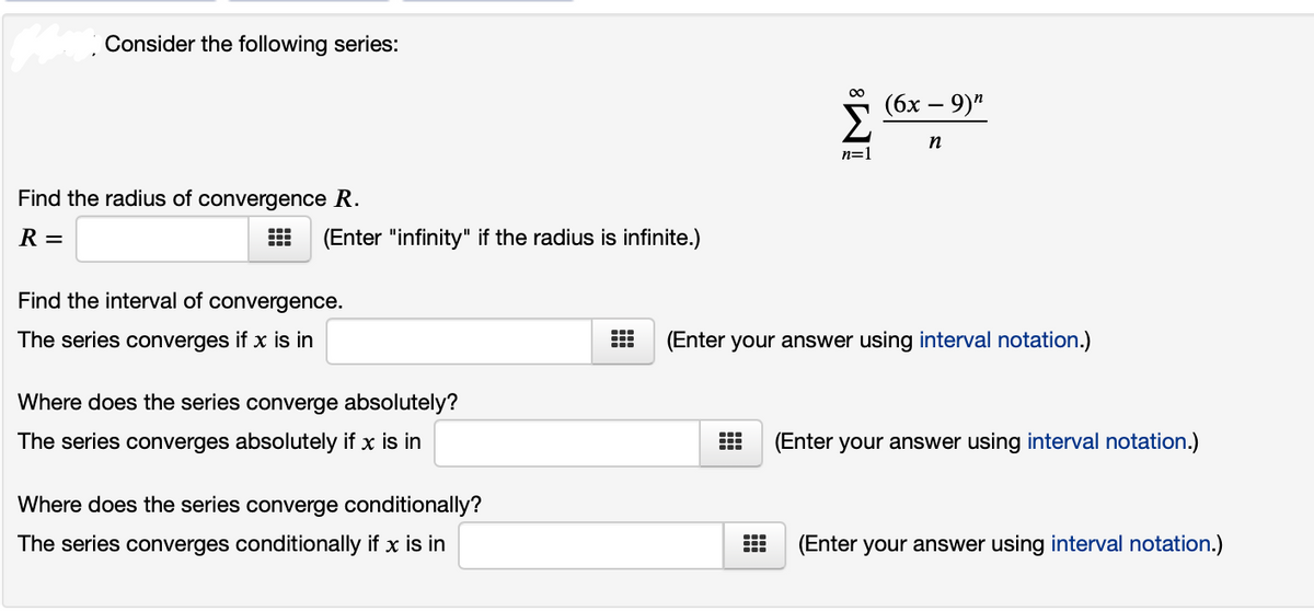 Consider the following series:
00
(бх — 9)"
Σ
n
n=)
Find the radius of convergence R.
R =
(Enter "infinity" if the radius is infinite.)
Find the interval of convergence.
The series converges if x is in
(Enter your answer using interval notation.)
Where does the series converge absolutely?
The series converges absolutely if x is in
(Enter your answer using interval notation.)
Where does the series converge conditionally?
The series converges conditionally if x is in
(Enter your answer using interval notation.)
