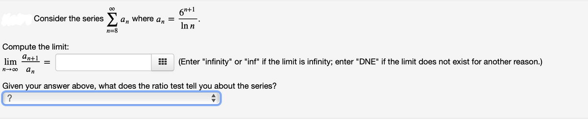 00
6"+1
Consider the series > a, where a, =
In n
n=8
Compute the limit:
an+1
lim
(Enter "infinity" or "inf" if the limit is infinity; enter "DNE" if the limit does not exist for another reason.)
an
n-00
Given your answer above, what does the ratio test tell you about the series?
?
