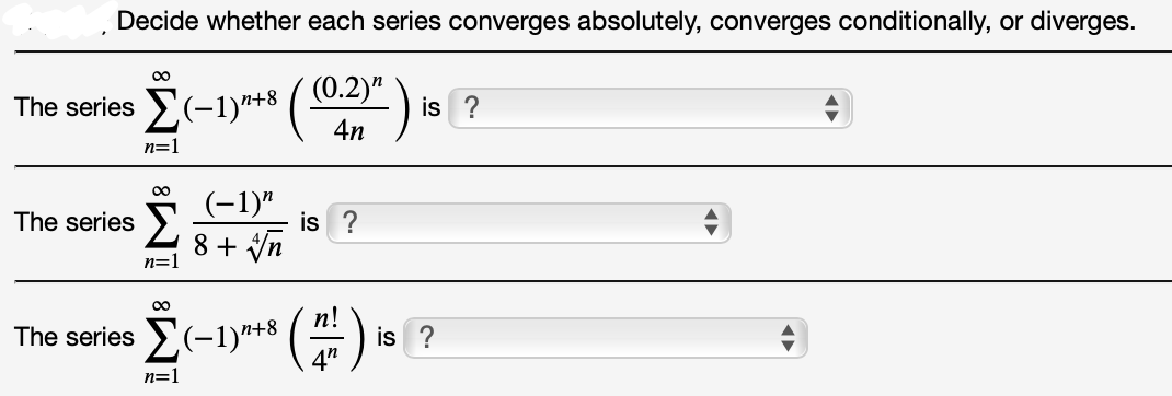 Decide whether each series converges absolutely, converges conditionally, or diverges.
00
The series (-1)r+8 ( (0.2)" )
4n
is ?
n=1
(-1)"
is ?
The series
8 + Vn
n=
00
The series
is ?
n=1
