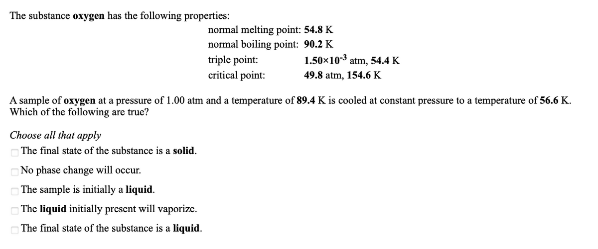 The substance oxygen has the following properties:
normal melting point: 54.8 K
normal boiling point: 90.2 K
1.50x10-3 atm, 54.4 K
triple point:
critical point:
49.8 atm, 154.6 K
A sample of oxygen at a pressure of 1.00 atm and a temperature of 89.4 K is cooled at constant pressure to a temperature of 56.6 K.
Which of the following are true?
Choose all that apply
The final state of the substance is a solid.
No phase change will occur.
The sample is initially a liquid.
OThe liquid initially present will vaporize.
The final state of the substance is a liquid.
