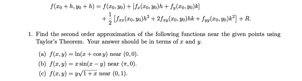 f(xo+h, yo + h) = f (xo, yo) + [fx(x0, Yo)h + fy(x0, yo)k]
1
+ = [ƒxx (xo, Yo)h² + 2ƒxy(xo, Yo)hk + fyy(xo, Yo)k²] + R.
2
1. Find the second order approximation of the following functions near the given points using
Taylor's Theorem. Your answer should be in terms of x and y.
(a) f(x, y) = ln(x + cos y) near (0,0).
(b) f(x, y) = x sin(x - y) near (7,0).
(c) f(x, y) = y√1 + x near (0, 1).