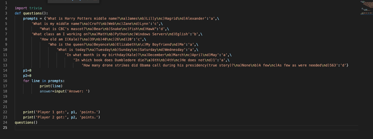 import trivia
def questions():
prompts = {'What is Harry Potters middle name?\na)James\nb)Lilly\nc) Hagrid\nd)Alexander':'a',\
2
3
4.
'What is my middle name?\na)Croft\nb)Web\nc) Zane\nd) Lynn':'c',\
"What is CBC's mascot?\na) Bear\nb) Snake\nc) Fish\nd) Hawk":'d',\
'What class am I working on?\na)Math\nb) Python\nc)Windows Servers\nd)Eglish':'b',\
'How old am I(Kale)?\na)39\nb)40\nc) 26\nd)20':'c',\
'Who is the queen?\na) Beyonce\nb)Elizabeth\n\c)My Boyfriend\nd)Me':'a',\
8
9.
'What is today?\na)Tuesday\nb) Sunday\nc) Saturday\nd)Wednesday':'a',\
'In what month is my birthday (Kale)?\na) December\nb)March\nc)April\nd)May':'a',\
'In which book does Dumbledore die?\a)6th\nb)4th\nc)He does not\nd)1':'a',\
10
11
12
13
'How many drone strikes did Obama call during his presidency(true story)?\na)None\nb)A few\nc)As few as were needed\nd)563':'d'}
p1=0
p2=0
for line in prompts:
14
15
16
print(line)
answer=input('Answer: ')
17
18
19
20
21
print('Player 1 got:', p1, 'points.')
print('Player 2 got:', p2, 'points.')
questions ()
22
23
24
25
