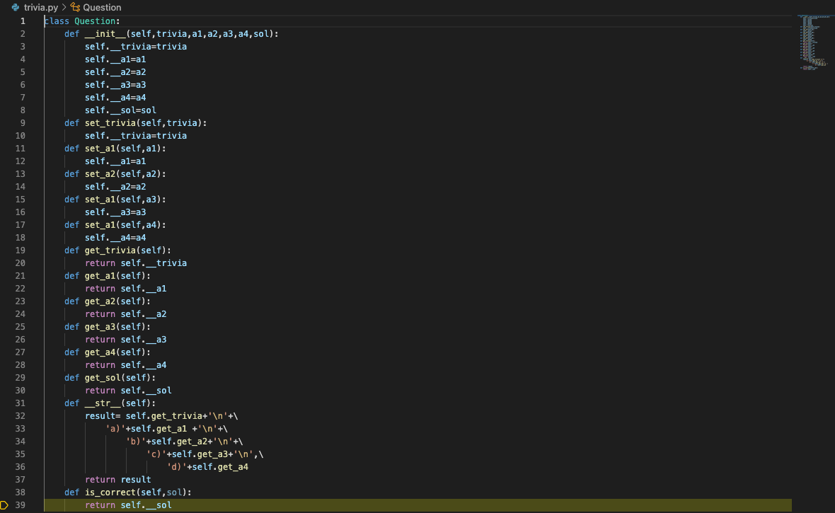 e trivia.py > s Question
E
Elass Question:
def _init_(self,trivia,al, a2, a3, a4, sol):
self._trivia=trivia
self._al=al
2
4
self._a2=a2
self._a3=a3
self._a4=a4
6
7
self._sol=sol
def set_trivia (self,trivia):
self._trivia=trivia
def set_a1(self, a1):
self._al=a1
8
9
10
11
12
def set_a2(self,a2):
self._a2=a2
def set_a1(self, a3):
self._a3=a3
def set_a1(self,a4):
13
14
15
16
17
18
self._a4=a4
def get_trivia(self):
return self._trivia
def get_a1(self):
19
20
21
22
return self._a1
def get_a2(self):
return self._a2
def get_a3(self):
23
24
25
return self._a3
def get_a4(self):
return self._a4
def get_sol(self):
return self._sol
def _str_(self):
result= self.get_trivia+'\n'+\
'a)'+self.get_a1 +'\n'+\
26
27
28
29
30
31
32
33
34
'b)'+self.get_a2+' \n'+\
'c)'+self.get_a3+'\n',\
'd)'+self.get_a4
35
36
37
return result
def is_correct(self,sol):
return self._sol
38
D 39
