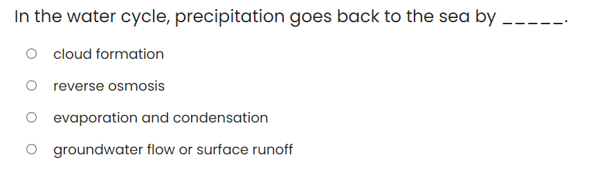 In the water cycle, precipitation goes back to the sea by
cloud formation
O reverse osmosis
evaporation and condensation
O groundwater flow or surface runoff
