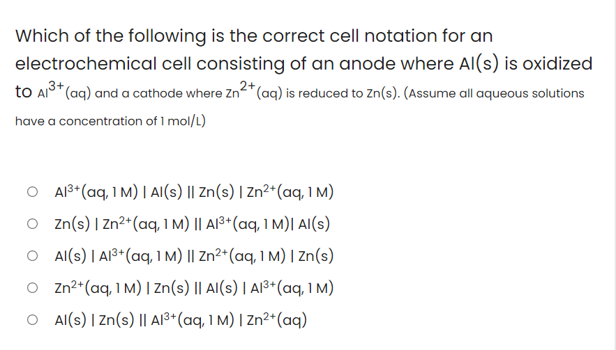 Which of the following is the correct cell notation for an
electrochemical cell consisting of an anode where Al(s) is oxidized
3+
2+
to Al°" (aq) and a cathode where Zn-"(aq) is reduced to Zn(s). (Assume all aqueous solutions
have a concentration of 1 mol/L)
O AI$* (aq, 1 M) | AI(s) || Zn(s) | Zn²*(aq, 1 M)
O zn(s) | Zn²*(aq, 1 M) || Al³+(aq, 1 M)| AI(s)
O Al(s) | A13*(aq, I M) || Zn²*(aq, 1 M) I Zn(s)
O Zn2*(aq, 1 M) | Zn(s) || AI(s) | AI³*(aq, 1 M)
O Al(s) I Zn(s) || AI³*(aq, 1 M) | Zn²*(aq)
