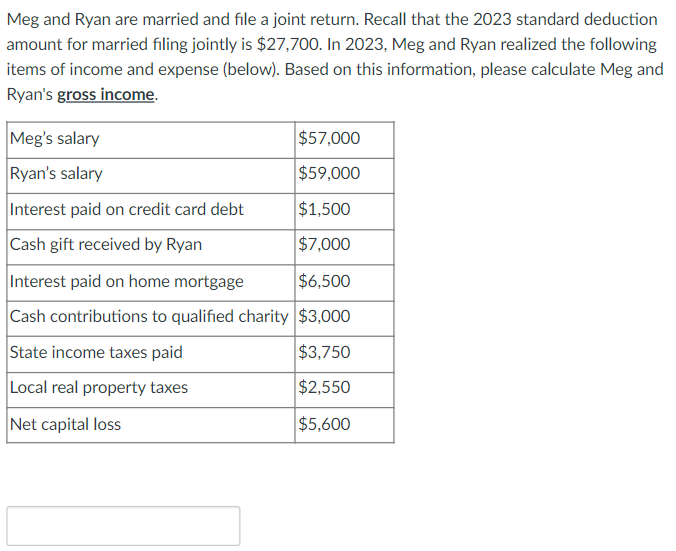 Meg and Ryan are married and file a joint return. Recall that the 2023 standard deduction
amount for married filing jointly is $27,700. In 2023, Meg and Ryan realized the following
items of income and expense (below). Based on this information, please calculate Meg and
Ryan's gross income.
$57,000
$59,000
$1,500
$7,000
Meg's salary
Ryan's salary
Interest paid on credit card debt
Cash gift received by Ryan
Interest paid on home mortgage
$6,500
Cash contributions to qualified charity $3,000
State income taxes paid
$3,750
Local real property taxes
$2,550
Net capital loss
$5,600