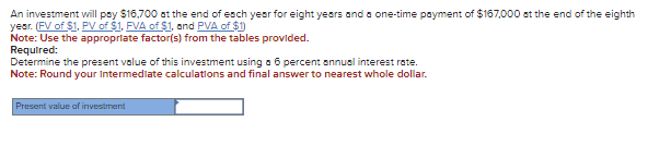 An investment will pay $16,700 at the end of each year for eight years and a one-time payment of $167,000 at the end of the eighth
year. (FV of $1, PV of $1. FVA of $1, and PVA of $1)
Note: Use the appropriate factor(s) from the tables provided.
Required:
Determine the present value of this investment using a 6 percent annual interest rate.
Note: Round your Intermediate calculations and final answer to nearest whole dollar.
Present value of investment