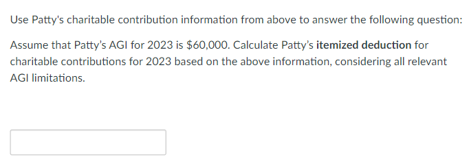 Use Patty's charitable contribution information from above to answer the following question:
Assume that Patty's AGI for 2023 is $60,000. Calculate Patty's itemized deduction for
charitable contributions for 2023 based on the above information, considering all relevant
AGI limitations.