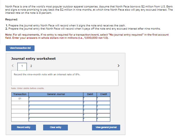 North Face is one of the world's most popular outdoor apparel companies. Assume that North Face borrows $2 million from U.S. Bank
and signs a note promising to pay back the $2 million in nine months, at which time North Face also will pay any accrued interest. The
interest rate on the note is 8 percent.
Required:
1. Prepare the journal entry North Face will record when it signs the note and receives the cash.
2. Prepare the journal entry that North Face will record when it pays off the note and any accrued interest after nine months.
Note: For all requirements. If no entry is required for a transaction/event, select "No journal entry required" in the first account
field. Enter your answers in whole dollars not in millions (I.e., 1,000,000 not 1.0).
View transaction llest
Journal entry worksheet
1
2
Record the nine-month note with an interest rate of 8%.
Note: Enter debits before credits.
Transaction
01
Record entry
General Journal
Clear entry
Debit
Credit
View general Journal