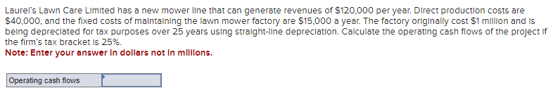 Laurel's Lawn Care Limited has a new mower line that can generate revenues of $120,000 per year. Direct production costs are
$40,000, and the fixed costs of maintaining the lawn mower factory are $15,000 a year. The factory originally cost $1 million and is
being depreciated for tax purposes over 25 years using straight-line depreciation. Calculate the operating cash flows of the project if
the firm's tax bracket is 25%.
Note: Enter your answer in dollars not in millions.
Operating cash flows