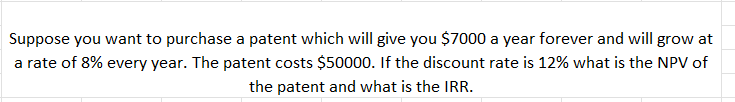 Suppose you want to purchase a patent which will give you $7000 a year forever and will grow at
a rate of 8% every year. The patent costs $50000. If the discount rate is 12% what is the NPV of
the patent and what is the IRR.