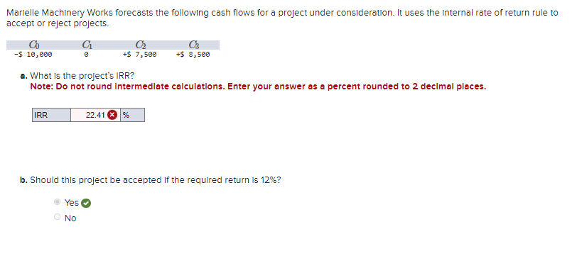 Marielle Machinery Works forecasts the following cash flows for a project under consideration. It uses the Internal rate of return rule to
accept or reject projects.
C₁
Co
-$ 10,000
C₂
+$ 7,500
IRR
a. What is the project's IRR?
Note: Do not round Intermediate calculations. Enter your answer as a percent rounded to 2 decimal places.
C3
+$ 8,500
22.41 %
b. Should this project be accepted if the required return is 12%?
Yes
No