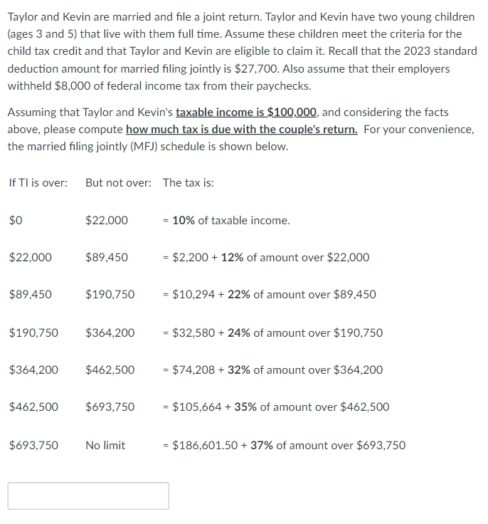 Taylor and Kevin are married and file a joint return. Taylor and Kevin have two young children
(ages 3 and 5) that live with them full time. Assume these children meet the criteria for the
child tax credit and that Taylor and Kevin are eligible to claim it. Recall that the 2023 standard
deduction amount for married filing jointly is $27,700. Also assume that their employers
withheld $8,000 of federal income tax from their paychecks.
Assuming that Taylor and Kevin's taxable income is $100,000, and considering the facts
above, please compute how much tax is due with the couple's return. For your convenience,
the married filing jointly (MFJ) schedule is shown below.
If TI is over: But not over: The tax is:
$0
$22,000
$89,450
$190,750
$364,200
$22,000
$693,750
$89,450
$190,750
$364,200
$462,500
$462,500 $693,750
No limit
= 10% of taxable income.
= $2,200 + 12% of amount over $22,000
= $10,294 + 22% of amount over $89,450
= $32,580 + 24% of amount over $190,750
= $74,208 + 32% of amount over $364,200
= $105,664 + 35% of amount over $462,500
= $186,601.50 +37% of amount over $693,750