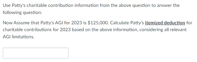 Use Patty's charitable contribution information from the above question to answer the
following question:
Now Assume that Patty's AGI for 2023 is $125,000. Calculate Patty's itemized deduction for
charitable contributions for 2023 based on the above information, considering all relevant
AGI limitations.