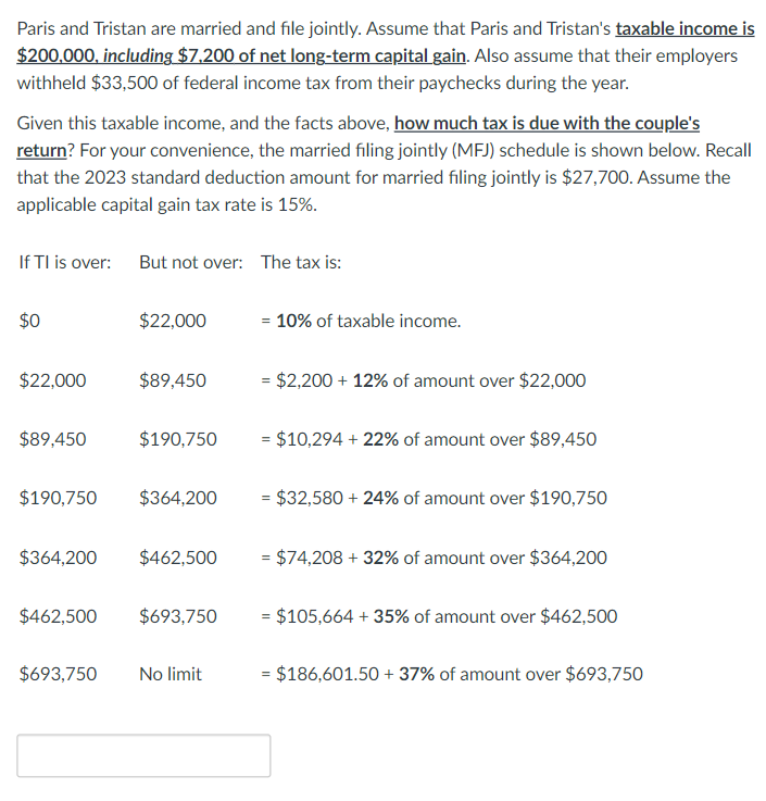 Paris and Tristan are married and file jointly. Assume that Paris and Tristan's taxable income is
$200,000, including $7,200 of net long-term capital gain. Also assume that their employers
withheld $33,500 of federal income tax from their paychecks during the year.
Given this taxable income, and the facts above, how much tax is due with the couple's
return? For your convenience, the married filing jointly (MFJ) schedule is shown below. Recall
that the 2023 standard deduction amount for married filing jointly is $27,700. Assume the
applicable capital gain tax rate is 15%.
If TI is over: But not over: The tax is:
$0
$22,000
$89,450
$190,750
$364,200
$22,000
$89,450
$190,750
$364,200
$462,500
$462,500 $693,750
$693,750 No limit
= 10% of taxable income.
= $2,200 + 12% of amount over $22,000
= $10,294 + 22% of amount over $89,450
= $32,580 + 24% of amount over $190,750
= $74,208 + 32% of amount over $364,200
= $105,664 + 35% of amount over $462,500
= $186,601.50 +37% of amount over $693,750