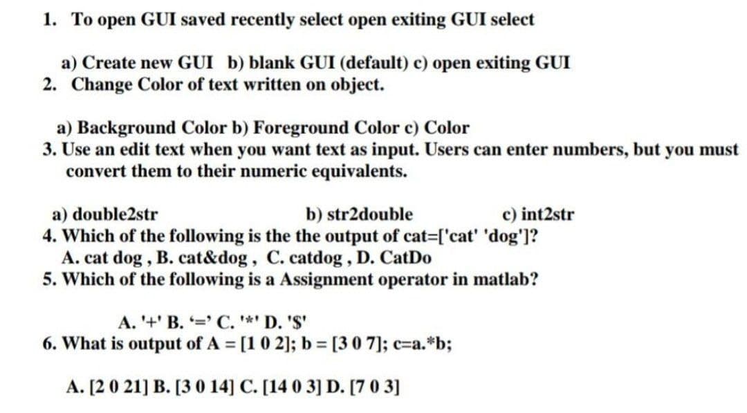 1. To open GUI saved recently select open exiting GUI select
a) Create new GUI b) blank GUI (default) c) open exiting GUI
2. Change Color of text written on object.
a) Background Color b) Foreground Color c) Color
3. Use an edit text when you want text as input. Users can enter numbers, but you must
convert them to their numeric equivalents.
c) int2str
a) double2str
4. Which of the following is the the output of cat=['cat' 'dog']?
A. cat dog , B. cat&dog, C. catdog, D. CatDo
5. Which of the following is a Assignment operator in matlab?
b) str2double
A. '+' B. ' C. *' D. 'S'
6. What is output of A = [1 0 2]; b [30 7]; c=a.*b;
A. [2 0 21] B. [3 0 14] C. [14 0 3] D. [7 0 3]
