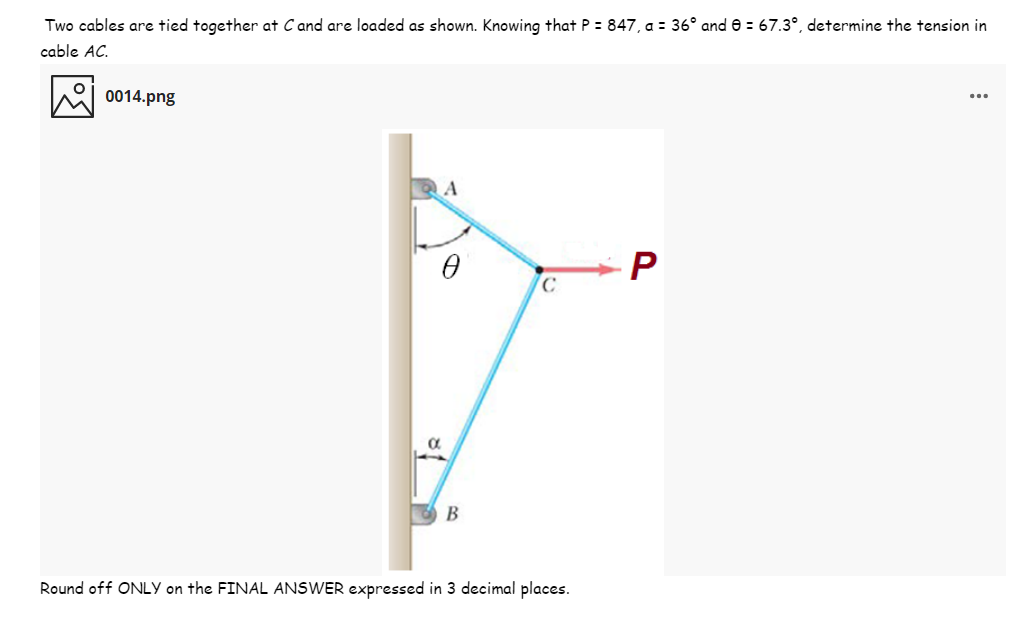 Two cables are tied together at C and are loaded as shown. Knowing that P = 847, a = 36° and e = 67.3°, determine the tension in
cable AC.
0014.png
A
P
Round off ONLY on the FINAL ANSWER expressed in 3 decimal places.
