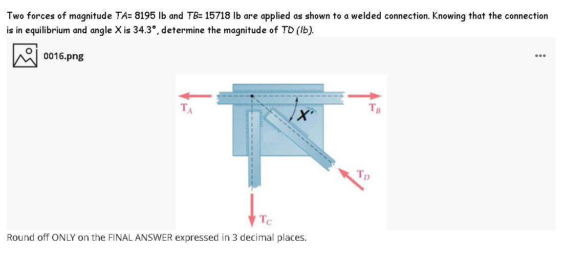 ...
Two forces of magnitude TA= 8195 lb and TB= 15718 Ib are applied as shown to a welded connection. Knowing that the connection
is in equilibrium and angle X is 34.3°, determine the magnitude of TD (Ib).
0016.png
TB
TA
------
Round off ONLY on the FINAL ANSWER expressed in 3 decimal places.
