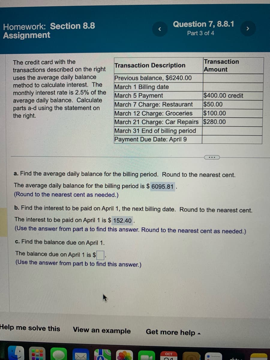 Homework: Section 8.8
Assignment
The credit card with the
transactions described on the right
uses the average daily balance
method to calculate interest. The
monthly interest rate is 2.5% of the
average daily balance. Calculate
parts a-d using the statement on
the right.
Question 7, 8.8.1
Part 3 of 4
Help me solve this
Transaction Description
Previous balance, $6240.00
March 1 Billing date
March 5 Payment
$400.00 credit
$50.00
March 7 Charge: Restaurant
March 12 Charge: Groceries
$100.00
March 21 Charge: Car Repairs $280.00
March 31 End of billing period
Payment Due Date: April 9
a. Find the average daily balance for the billing period. Round to the nearest cent.
The average daily balance for the billing period is $ 6095.81.
(Round to the nearest cent as needed.)
View an example
Transaction
Amount
b. Find the interest to be paid on April 1, the next billing date. Round to the nearest cent.
The interest to be paid on April 1 is $152.40.
(Use the answer from part a to find this answer. Round to the nearest cent as needed.)
c. Find the balance due on April 1.
The balance due on April 1 is $
(Use the answer from part b to find this answer.)
Get more help.
OCT
01
>