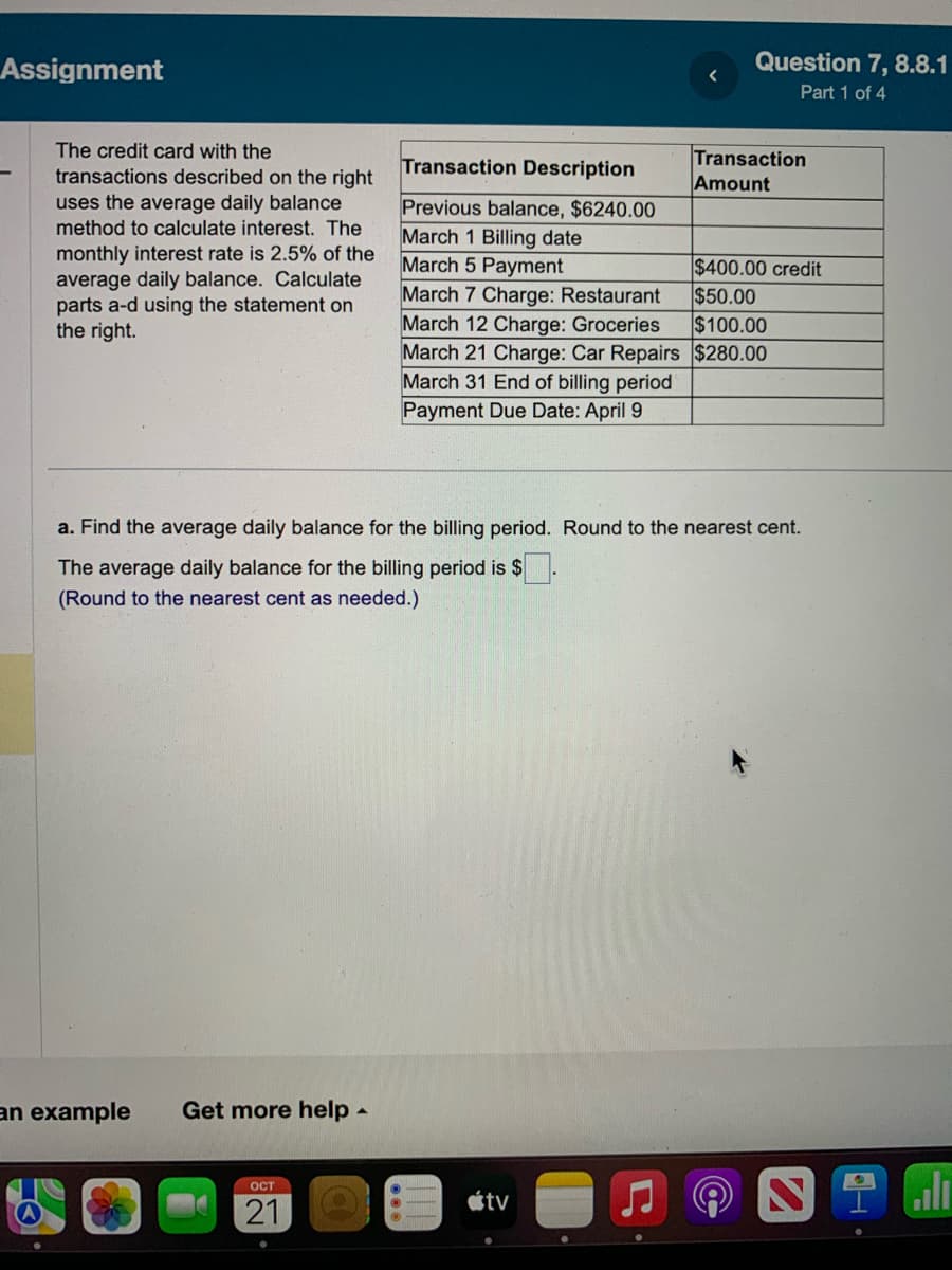 Assignment
The credit card with the
transactions described on the right
uses the average daily balance
method to calculate interest. The
monthly interest rate is 2.5% of the
average daily balance. Calculate
parts a-d using the statement on
the right.
an example Get more help
OCT
21
a. Find the average daily balance for the billing period. Round to the nearest cent.
The average daily balance for the billing period is $
(Round to the nearest cent as needed.)
▲
Question 7, 8.8.1
Part 1 of 4
Transaction
Amount
Transaction Description
Previous balance, $6240.00
March 1 Billing date
March 5 Payment
$400.00 credit
$50.00
March 7 Charge: Restaurant
March 12 Charge: Groceries
$100.00
March 21 Charge: Car Repairs $280.00
March 31 End of billing period
Payment Due Date: April 9
tv
2.l