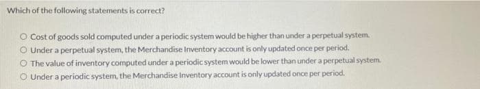 Which of the following statements is correct?
O Cost of goods sold computed under a periodic system would be higher than under a perpetual system.
O Under a perpetual system, the Merchandise Inventory account is only updated once per period.
O The value of inventory computed under a periodic system would be lower than under a perpetual system.
O Under a periodic system, the Merchandise Inventory account is only updated once per period.