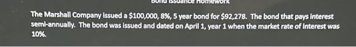 The Marshall Company issued a $100,000, 8%, 5 year bond for $92,278. The bond that pays interest
semi-annually. The bond was issued and dated on April 1, year 1 when the market rate of interest was
10%.