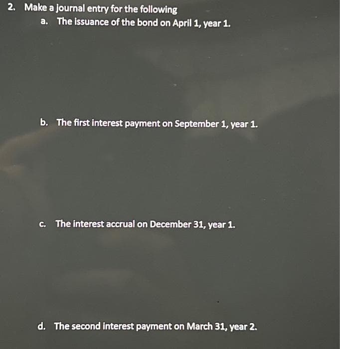 2. Make a journal entry for the following
a. The issuance of the bond on April 1, year 1.
b. The first interest payment on September 1, year 1.
c. The interest accrual on December 31, year 1.
d. The second interest payment on March 31, year 2.