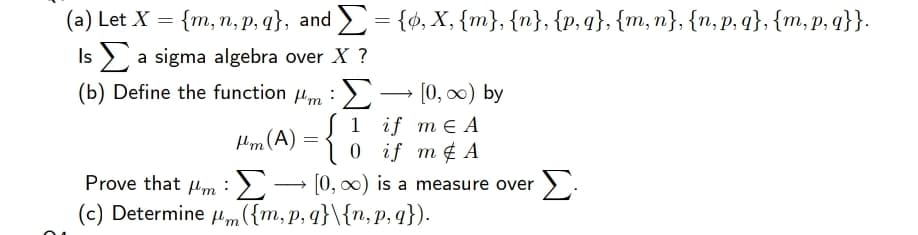 (а) Let X %3D {m, п, р.9}, and 3 {ф, х, {m}, {n}, {p, 9}, {m, п}, {n,p, q}, {m, p,9}}.
Is > a sigma algebra over X ?
(b) Define the function 4m :> – [0, 0) by
1 if mE А
0 if m¢ A
Prove that m :)- [0, 00) is a measure over
(c) Determine um({m,p, q}\{n,p, q}).
Hm (A) =
Σ
