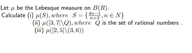 Let u be the Lebesque measure on B(R).
Calculate (i) µ(S), where S= { ,n e N}
n+3
(ii) µ([3, 7]\Q), where Q is the set of rational numbers .
(iii) µ([2, 5]\(3,6))
