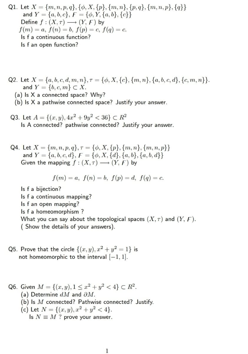 Q1. Let X = {m, n, p, q}, {ø, X, {p}, {m, n}, {p, q}, {m, n, p}, {q}}
and Y = {a, b, c}, F = {ó,Y, {a, b}, {c}}
Define f : (X, T) → (Y, F) by
f (m) = a, f(n) = b, f(p)
Is fa continuous function?
Is f an open function?
= c, f(q) = c.
{ó, X, {c}, {m, n}, {a, b, c, d}, {c, m, n}}.
{а, b, c, d, m, п}, т %3D
{b, с, т} с X.
(a) Is X a connected space? Why?
(b) Is X a pathwise connected space? Justify your answer.
Q2. Let X
and Y =
Q3. Let A = {(x, y), 4x? + 9y² < 36} C R²
Is A connected? pathwise connected? Justify your answer.
Q4. Let X = {m, n, p, q},T =
and Y = {a, b, c, d}, F =
Given the mapping f : (X,T) → (Y, F) by
{d, X, {p}, {m, n}, {m,n, p}}
{ø, X, {d}, {a, b}, {a, b, d}}
f(m) =
= a, f(n) = b, f(p) = d, f(q)
= c.
Is fa bijection?
Is fa continuous mapping?
Is f an open mapping?
Is fa homeomorphism ?
What you can say about the topological spaces (X,T) and (Y, F).
( Show the details of your answers).
Q5. Prove that the circle {(x, y), x² + y² = 1} is
not homeomorphic to the interval [-1, 1].
Q6. Given M =
(a) Determine dM and ÔM.
(b) Is M connected? Pathwise connected? Justify.
(c) Let N = {(x, y), x² + y² < 4}.
Is N = M ? prove your answer.
{(x, y), 1 < x² + y? < 4} c R².
1
