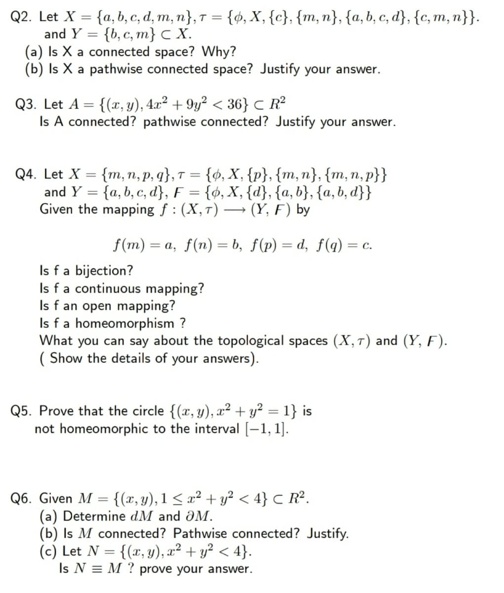 Q2. Let X = {a, b, c, d, m, n}, T = {ø, X, {c}, {m, n}, {a, b, c, d}, {c, m, n}}.
and Y = {b, c, m} C X.
(a) Is X a connected space? Why?
(b) Is X a pathwise connected space? Justify your answer.
Q3. Let A = {(x, y), 4x² + 9y² < 36} C R²
Is A connected? pathwise connected? Justify your answer.
Q4. Let X = {m, n, p, q}, T = {ø, X, {p}, {m,n}, {m, n, p}}
and Y = {a, b, c, d}, F = {ø, X, {d}, {a, b}, {a, b, d}}
Given the mapping f: (X,7)·
(Y, F) by
f(m)
= a, f(n) = b, f(p) = d, f(q) = c.
%3D
Is fa bijection?
Is fa continuous mapping?
Is f an open mapping?
Is f a homeomorphism ?
What you can say about the topological spaces (X,T) and (Y, F).
( Show the details of your answers).
Q5. Prove that the circle {(x, y), x² + y² = 1} is
not homeomorphic to the interval [-1, 1].
%3D
Q6. Given M = {(x, y), 1 < x² + y² < 4} C R².
(a) Determine dM and aM.
(b) Is M connected? Pathwise connected? Justify.
(c) Let N = {(x, y), x² + y² < 4}.
Is N = M ? prove your answer.
