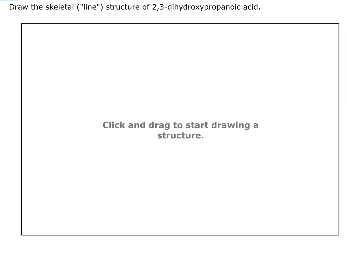 Draw the skeletal ("line") structure of 2,3-dihydroxypropanoic acid.
Click and drag to start drawing a
structure.