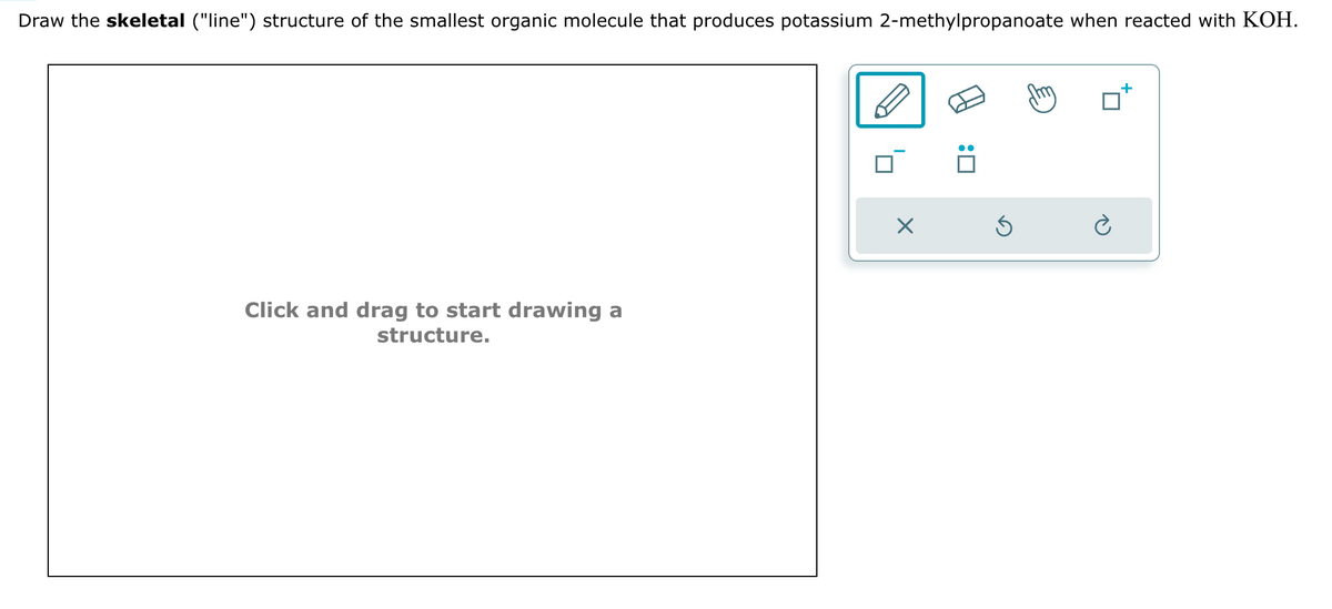 Draw the skeletal ("line") structure of the smallest organic molecule that produces potassium 2-methylpropanoate when reacted with KOH.
Click and drag to start drawing a
structure.
☐: