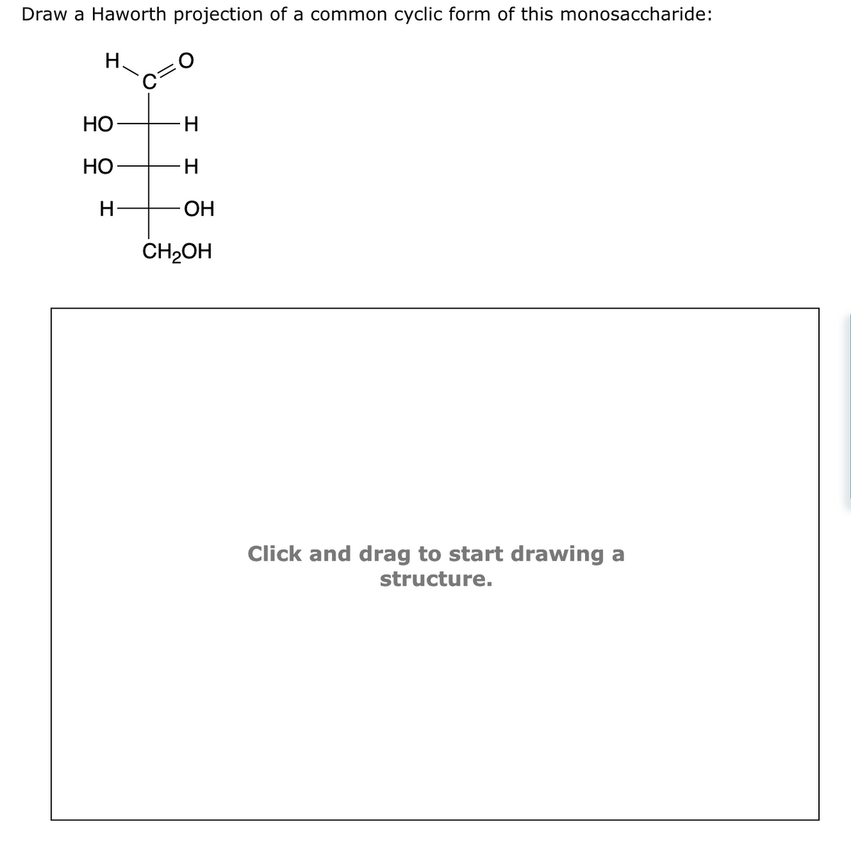 Draw a Haworth projection of a common cyclic form of this monosaccharide:
H.
HO
HO
H-
O
-H
H
OH
CH₂OH
Click and drag to start drawing a
structure.