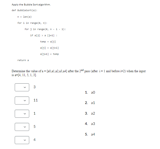 Apply the Bubble Sort algorithm.
def BubbleSort(a):
n = len(a)
for i in range(0, n):
for i in range(0, ni 1):
if a[j] > a [j+1] :
temp = a[j]
a[j] = a[j+1]
a[j+1] = temp
return a
Determine the value of a = [a0, a1, a2,a3 a4] after the 2nd pass (after i = 1 and before i=2) when the input
is a=[4, 11, 5, 1, 3].
3
1. aO
11
2. a1
1
3. a2
4. a3
5
st
4
5. a4