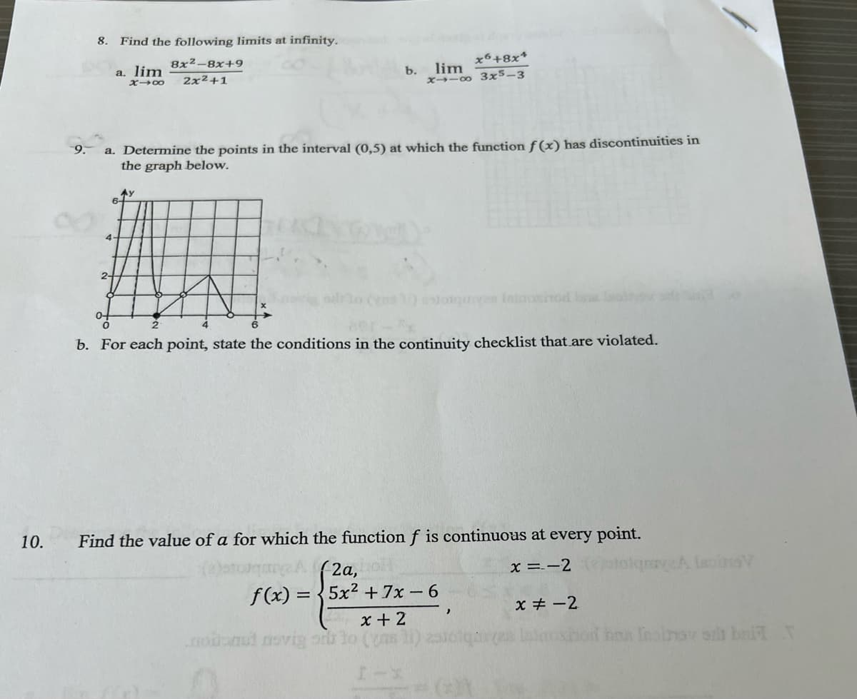 10.
9.
8. Find the following limits at infinity.
2-
a. lim
8x2-8x+9
X1x 2x2+1
x6+8x+
b.
lim
x-
3x5-3
a. Determine the points in the interval (0,5) at which the function f(x) has discontinuities in
the graph below.
4-
ne 1) estoquen Intasod na laoihov
b. For each point, state the conditions in the continuity checklist that are violated.
qnaye.A IsoinaV
Find the value of a for which the function f is continuous at every point.
2a,
f(x)=5x2+7x-6
x=-2
x-2
,
x+2
nobanal novig or to (ms)