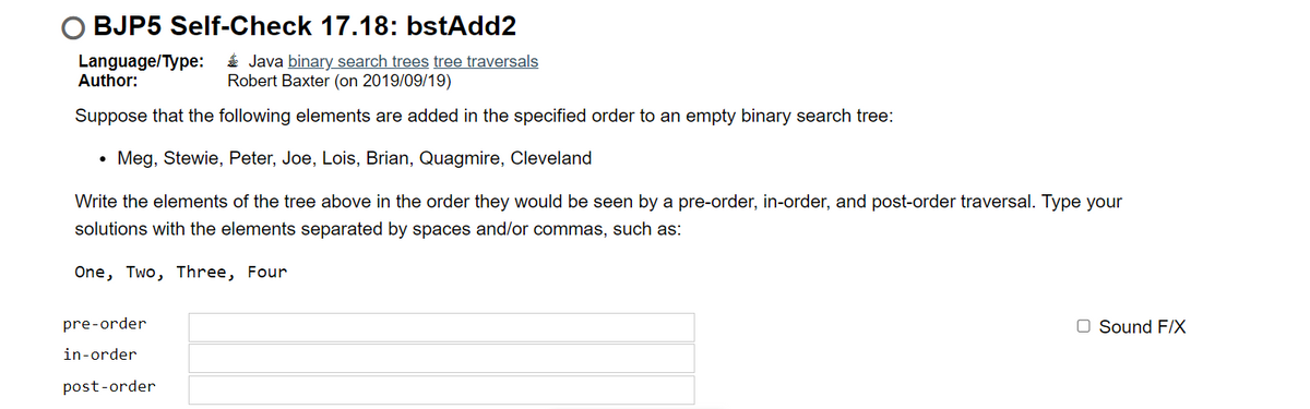 ○ BJP5 Self-Check 17.18: bstAdd2
Language/Type:
Author:
Java binary search trees tree traversals
Robert Baxter (on 2019/09/19)
Suppose that the following elements are added in the specified order to an empty binary search tree:
Meg, Stewie, Peter, Joe, Lois, Brian, Quagmire, Cleveland
Write the elements of the tree above in the order they would be seen by a pre-order, in-order, and post-order traversal. Type your
solutions with the elements separated by spaces and/or commas, such as:
One, Two, Three, Four
pre-order
in-order
post-order
Sound F/X