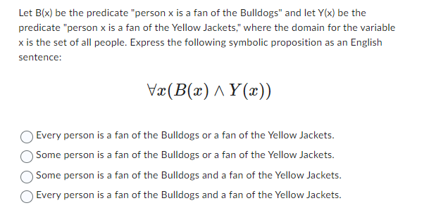 Let B(x) be the predicate "person x is a fan of the Bulldogs" and let Y(x) be the
predicate "person x is a fan of the Yellow Jackets," where the domain for the variable
x is the set of all people. Express the following symbolic proposition as an English
sentence:
Vx(B(x)^Y(x))
Every person is a fan of the Bulldogs or a fan of the Yellow Jackets.
Some person is a fan of the Bulldogs or a fan of the Yellow Jackets.
Some person is a fan of the Bulldogs and a fan of the Yellow Jackets.
Every person is a fan of the Bulldogs and a fan of the Yellow Jackets.