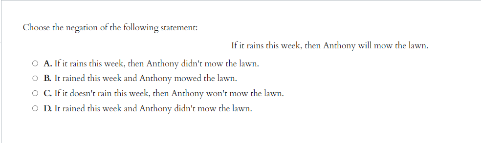 Choose the negation of the following statement:
If it rains this week, then Anthony will mow the lawn.
O A. If it rains this week, then Anthony didn't mow the lawn.
O B. It rained this week and Anthony mowed the lawn.
O C. If it doesn't rain this week, then Anthony won't mow the lawn.
O D. It rained this week and Anthony didn't mow the lawn.