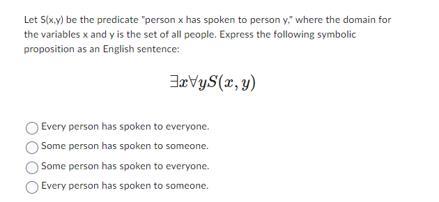 Let S(x,y) be the predicate "person x has spoken to person y," where the domain for
the variables x and y is the set of all people. Express the following symbolic
proposition as an English sentence:
xVy(x, y)
Every person has spoken to everyone.
Some person has spoken to someone.
Some person has spoken to everyone.
Every person has spoken to someone.