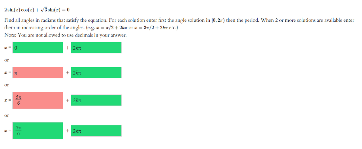 2 sin(x) cos(x) + √3 sin(x) = 0
Find all angles in radians that satisfy the equation. For each solution enter first the angle solution in [0, 2) then the period. When 2 or more solutions are available enter
them in increasing order of the angles. (e.g. x = π/2+2kn оr x = 3π/2+2kπ etc.)
Note: You are not allowed to use decimals in your answer.
+ 2kx
x =
or
x = π
or
x=
or
x =
11
5π
6
7π
6
+ 2km
+ 2kx
+ 2kn