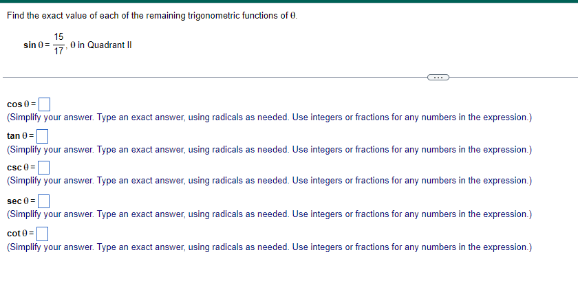 Find the exact value of each of the remaining trigonometric functions of 0.
sin 0=
15
17
0 in Quadrant II
cos 0=
(Simplify your answer. Type an exact answer, using radicals as needed. Use integers or fractions for any numbers in the expression.)
tan 0=
(Simplify your answer. Type an exact answer, using radicals as needed. Use integers or fractions for any numbers in the expression.)
CSC 0=
(Simplify your answer. Type an exact answer, using radicals as needed. Use integers or fractions for any numbers in the expression.)
sec 0=
(Simplify your answer. Type an exact answer, using radicals as needed. Use integers or fractions for any numbers in the expression.)
cot0=
(Simplify your answer. Type an exact answer, using radicals as needed. Use integers or fractions for any numbers in the expression.)