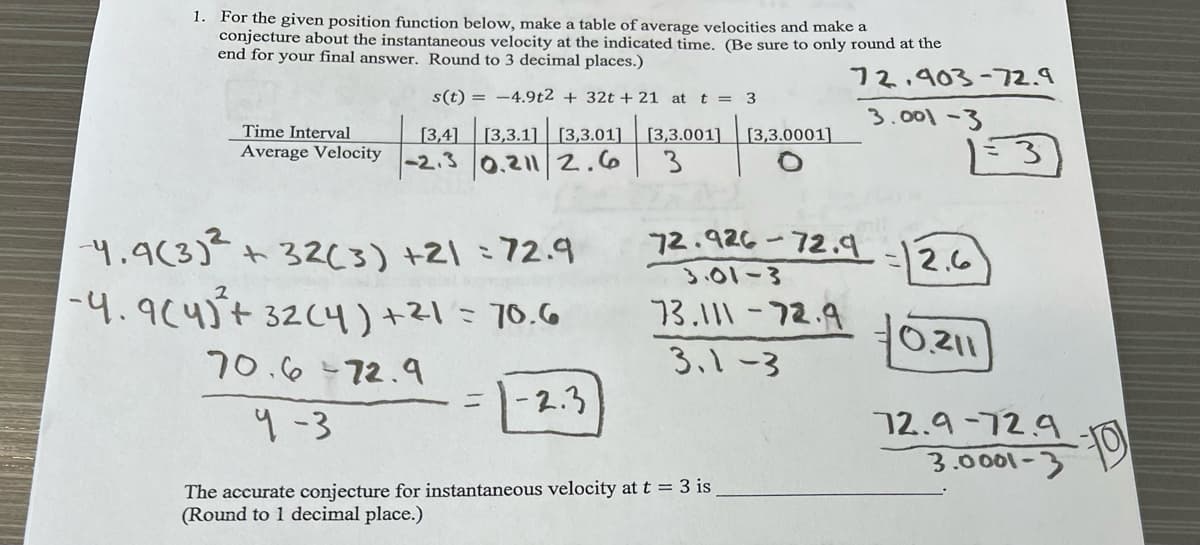 s(t)=-4.9t2 + 32t+ 21 at t = 3
Time Interval
Average Velocity
[3,4] [3,3.1] [3,3.01]
-2.3
0.211 2.6
1.
For the given position function below, make a table of average velocities and make a
conjecture about the instantaneous velocity at the indicated time. (Be sure to only round at the
end for your final answer. Round to 3 decimal places.)
72.903-72.9
3.001-3
[3,3.001]
[3,3.0001]
3
13
4.9(3)² + 32(3) +21=72.9
-4.9(4+ 32(4)+21=70.6
70.6-72.9
72.926-72.9
2.6
3.01-3
73.111-72.9
3.1-3
0.211
=
-2.3
9-3
72.9-72.9
3.0001-3
The accurate conjecture for instantaneous velocity at t = 3 is
(Round to 1 decimal place.)