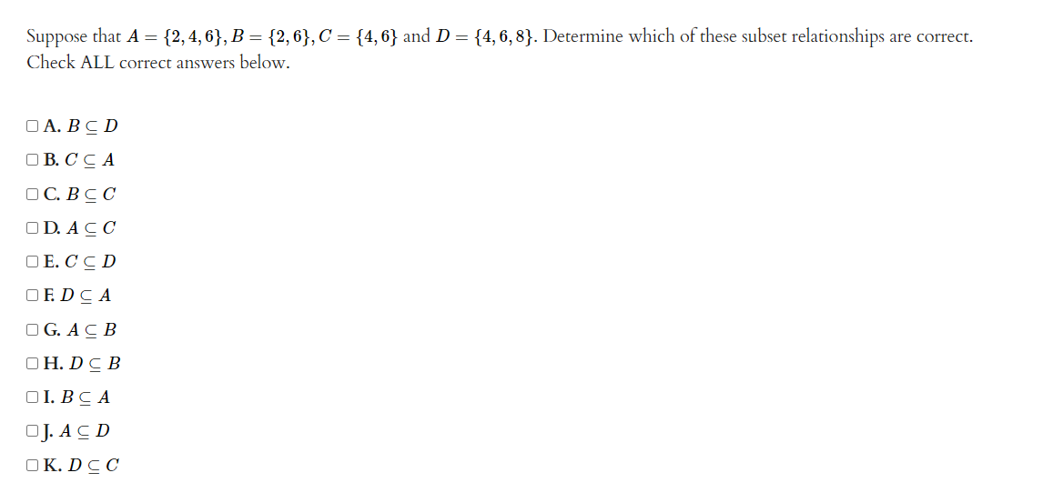 Suppose that A = {2, 4, 6}, B = {2, 6}, C = {4,6} and D = {4, 6, 8}. Determine which of these subset relationships are correct.
Check ALL correct answers below.
OA. BCD
DB.C CA
OC. BCC
OD. ACC
DE.CCD
OF DCA
OG. ACB
OH. DC B
OI. BCA
OJ. ACD
OK. DCC