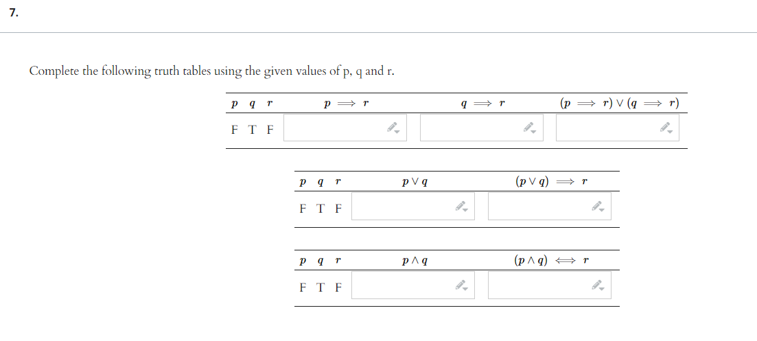 7.
Complete the following truth tables using the given values of p, q and r.
p q r
FT F
Pr
p q r
P
FTF
Pq r
FTF
a
pv q
p^ q
qr
(p
⇒r) V (q ⇒ r)
(pvq) → r
(p^q) → r
9.