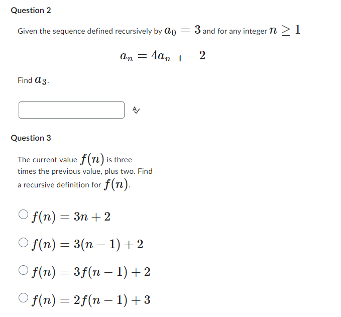 Question 2
Given the sequence defined recursively by a
=
3 and for any integer n > 1
Find a 3.
an =
4an-1-2
신
Question 3
The current value f(n) is three
times the previous value, plus two. Find
a recursive definition for f(n).
Of(n) = 3n+2
Of(n) = 3(n − 1)+2
-
Of(n) = 3f(n − 1) +2
-
| f(n) = 2f(n − 1) +3